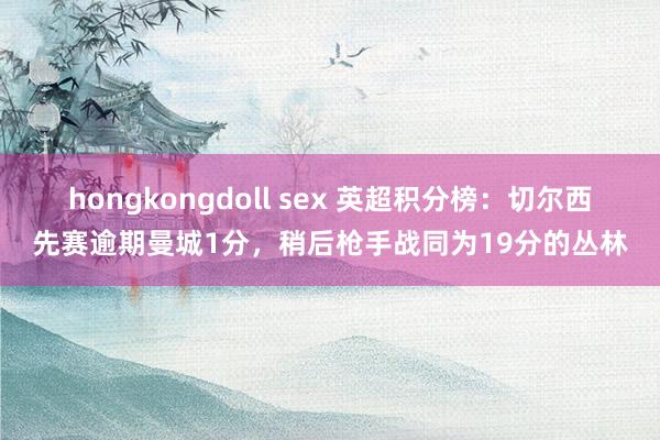 hongkongdoll sex 英超积分榜：切尔西先赛逾期曼城1分，稍后枪手战同为19分的丛林