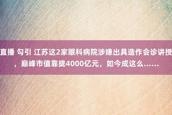 直播 勾引 江苏这2家眼科病院涉嫌出具造作会诊讲授，巅峰市值靠拢4000亿元，如今成这么......