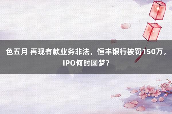 色五月 再现有款业务非法，恒丰银行被罚150万，IPO何时圆梦？