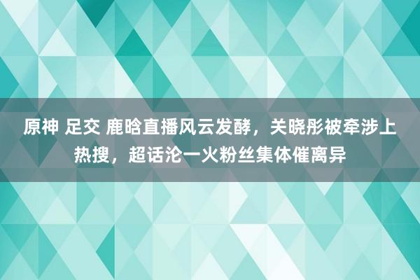 原神 足交 鹿晗直播风云发酵，关晓彤被牵涉上热搜，超话沦一火粉丝集体催离异