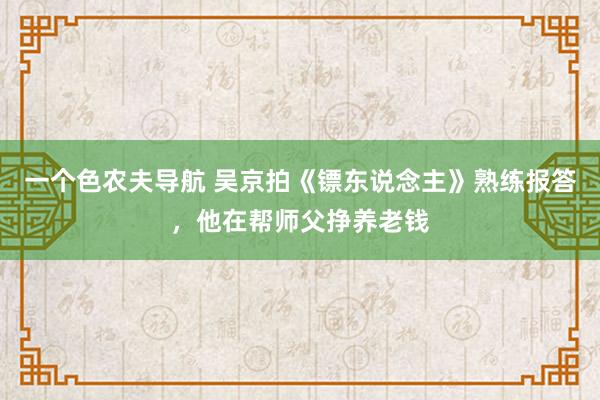 一个色农夫导航 吴京拍《镖东说念主》熟练报答，他在帮师父挣养老钱