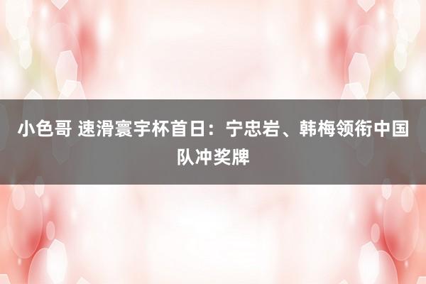 小色哥 速滑寰宇杯首日：宁忠岩、韩梅领衔中国队冲奖牌