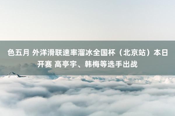 色五月 外洋滑联速率溜冰全国杯（北京站）本日开赛 高亭宇、韩梅等选手出战