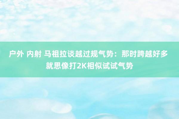 户外 内射 马祖拉谈越过规气势：那时跨越好多 就思像打2K相似试试气势