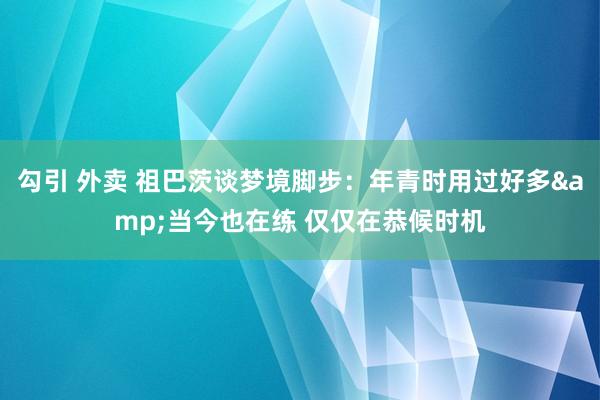 勾引 外卖 祖巴茨谈梦境脚步：年青时用过好多&当今也在练 仅仅在恭候时机