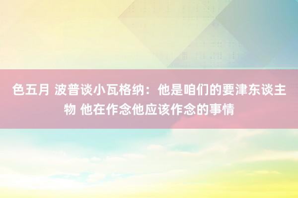 色五月 波普谈小瓦格纳：他是咱们的要津东谈主物 他在作念他应该作念的事情