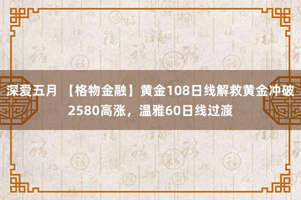 深爱五月 【格物金融】黄金108日线解救黄金冲破2580高涨，温雅60日线过渡