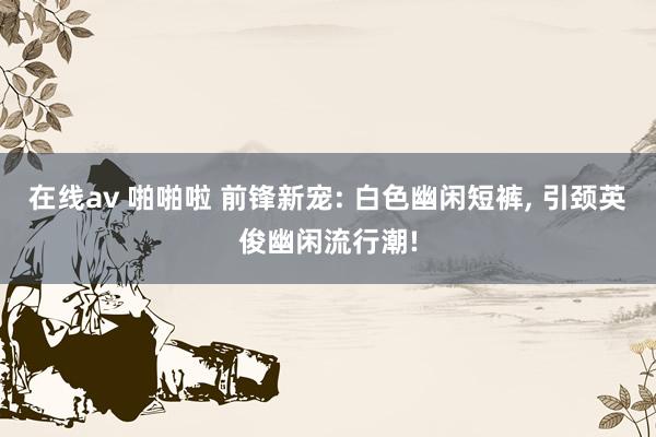 在线av 啪啪啦 前锋新宠: 白色幽闲短裤， 引颈英俊幽闲流行潮!