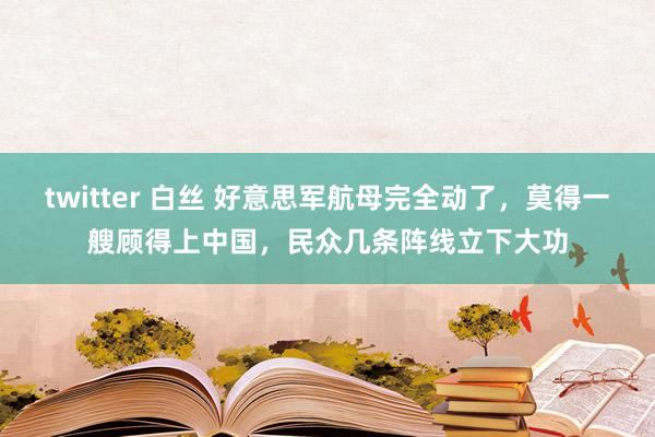 twitter 白丝 好意思军航母完全动了，莫得一艘顾得上中国，民众几条阵线立下大功