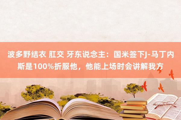 波多野结衣 肛交 牙东说念主：国米签下J-马丁内斯是100%折服他，他能上场时会讲解我方