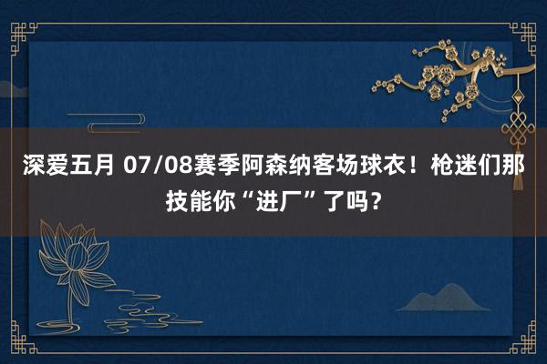 深爱五月 07/08赛季阿森纳客场球衣！枪迷们那技能你“进厂”了吗？