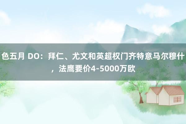 色五月 DO：拜仁、尤文和英超权门齐特意马尔穆什，法鹰要价4-5000万欧