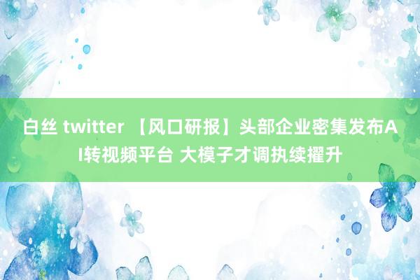 白丝 twitter 【风口研报】头部企业密集发布AI转视频平台 大模子才调执续擢升