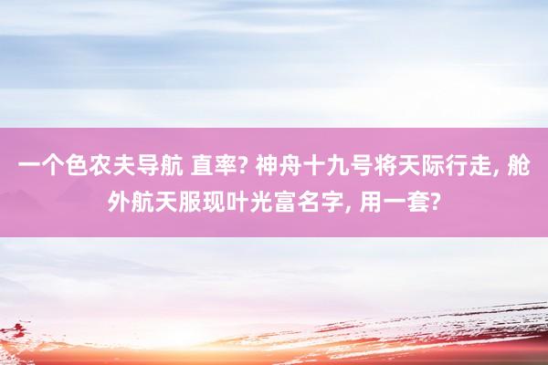 一个色农夫导航 直率? 神舟十九号将天际行走， 舱外航天服现叶光富名字， 用一套?