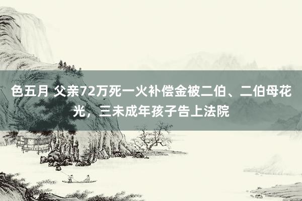 色五月 父亲72万死一火补偿金被二伯、二伯母花光，三未成年孩子告上法院