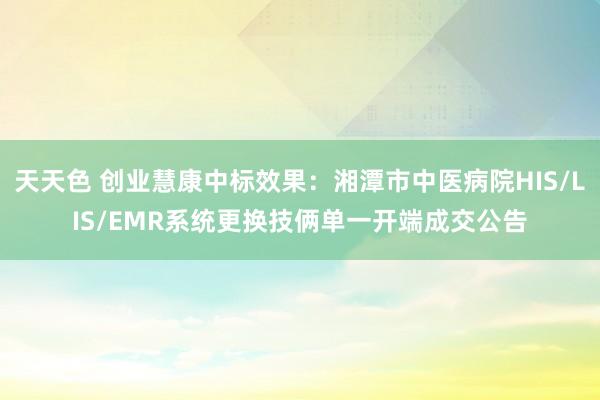 天天色 创业慧康中标效果：湘潭市中医病院HIS/LIS/EMR系统更换技俩单一开端成交公告