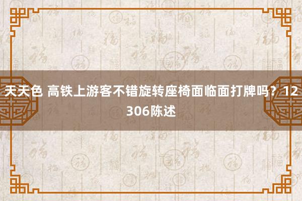 天天色 高铁上游客不错旋转座椅面临面打牌吗？12306陈述