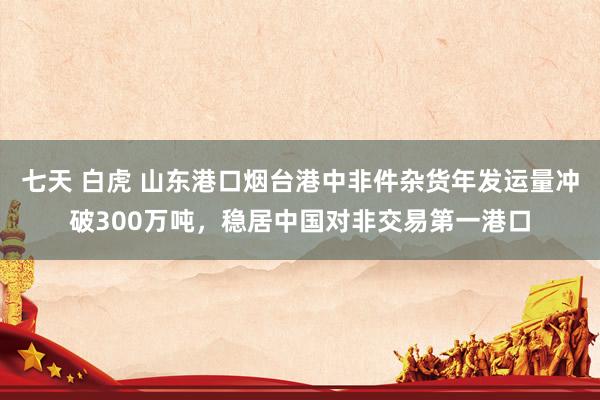 七天 白虎 山东港口烟台港中非件杂货年发运量冲破300万吨，稳居中国对非交易第一港口