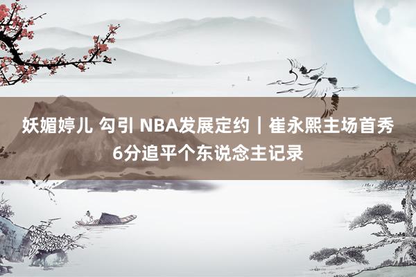 妖媚婷儿 勾引 NBA发展定约｜崔永熙主场首秀6分追平个东说念主记录