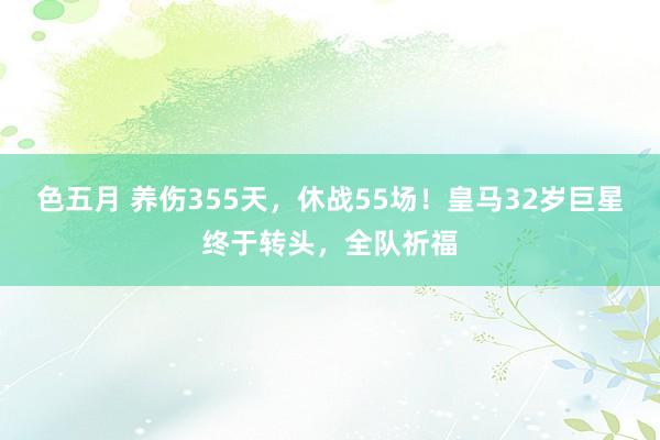 色五月 养伤355天，休战55场！皇马32岁巨星终于转头，全队祈福