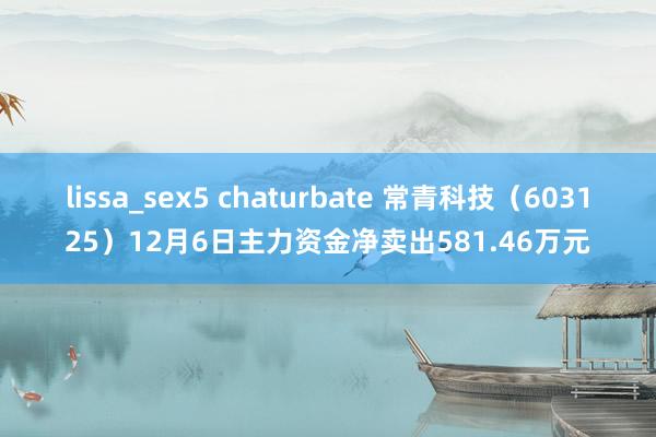 lissa_sex5 chaturbate 常青科技（603125）12月6日主力资金净卖出581.46万元