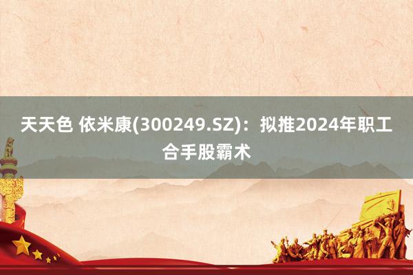 天天色 依米康(300249.SZ)：拟推2024年职工合手股霸术