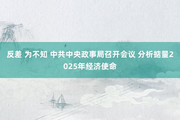 反差 为不知 中共中央政事局召开会议 分析掂量2025年经济使命