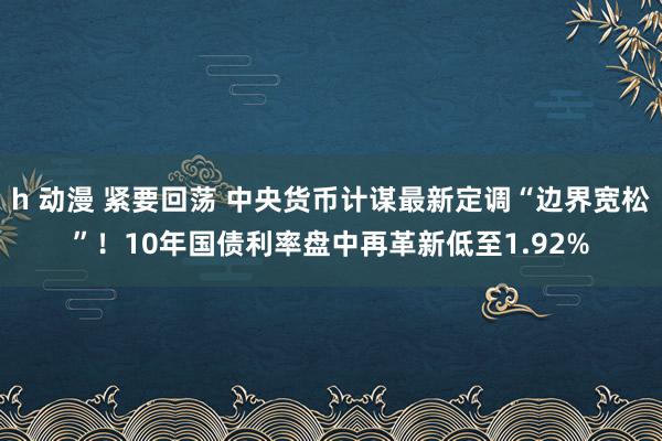 h 动漫 紧要回荡 中央货币计谋最新定调“边界宽松”！10年国债利率盘中再革新低至1.92%