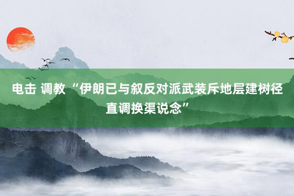 电击 调教 “伊朗已与叙反对派武装斥地层建树径直调换渠说念”