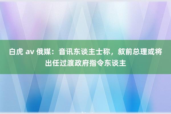 白虎 av 俄媒：音讯东谈主士称，叙前总理或将出任过渡政府指令东谈主