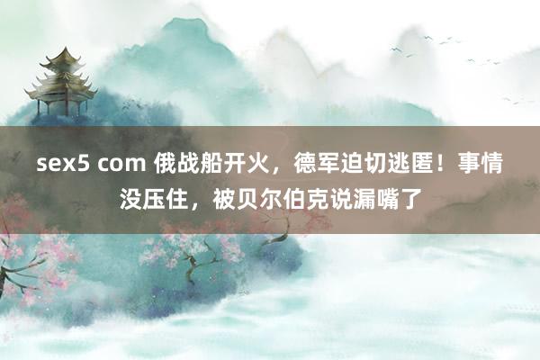 sex5 com 俄战船开火，德军迫切逃匿！事情没压住，被贝尔伯克说漏嘴了