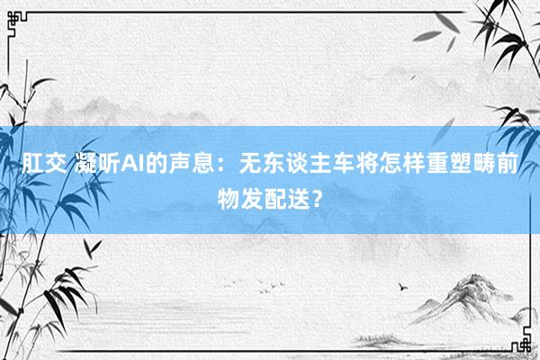 肛交 凝听AI的声息：无东谈主车将怎样重塑畴前物发配送？