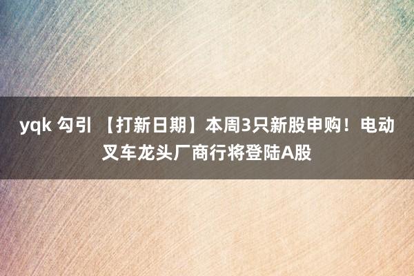 yqk 勾引 【打新日期】本周3只新股申购！电动叉车龙头厂商行将登陆A股