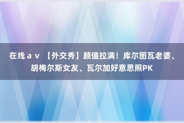 在线ａｖ 【外交秀】颜值拉满！库尔图瓦老婆、胡梅尔斯女友、瓦尔加好意思照PK