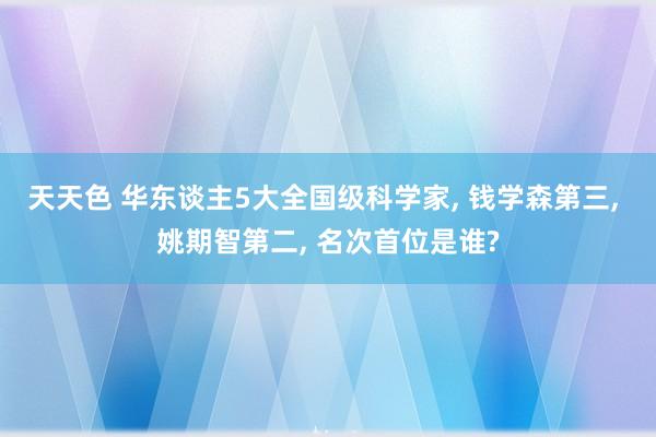 天天色 华东谈主5大全国级科学家， 钱学森第三， 姚期智第二， 名次首位是谁?