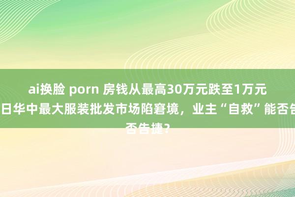 ai换脸 porn 房钱从最高30万元跌至1万元！昔日华中最大服装批发市场陷窘境，业主“自救”能否告捷？