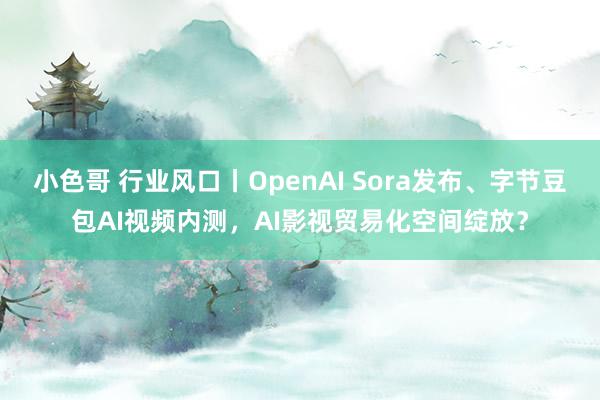 小色哥 行业风口丨OpenAI Sora发布、字节豆包AI视频内测，AI影视贸易化空间绽放？