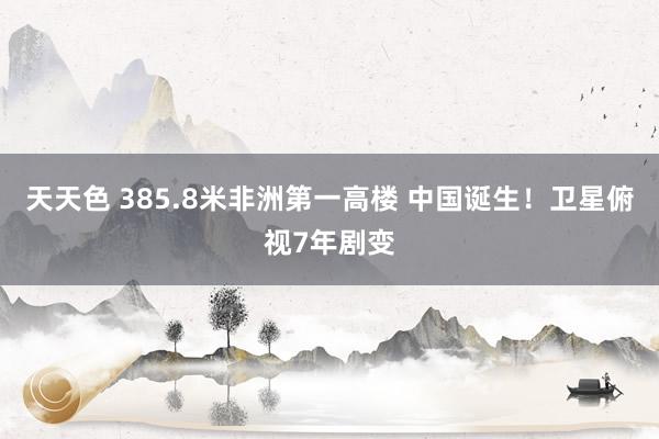 天天色 385.8米非洲第一高楼 中国诞生！卫星俯视7年剧变