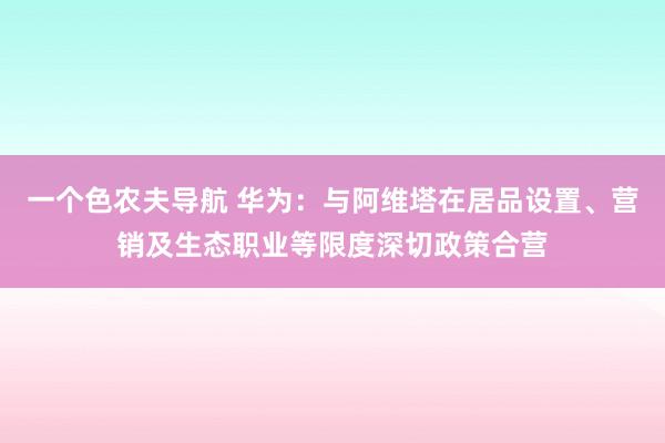 一个色农夫导航 华为：与阿维塔在居品设置、营销及生态职业等限度深切政策合营