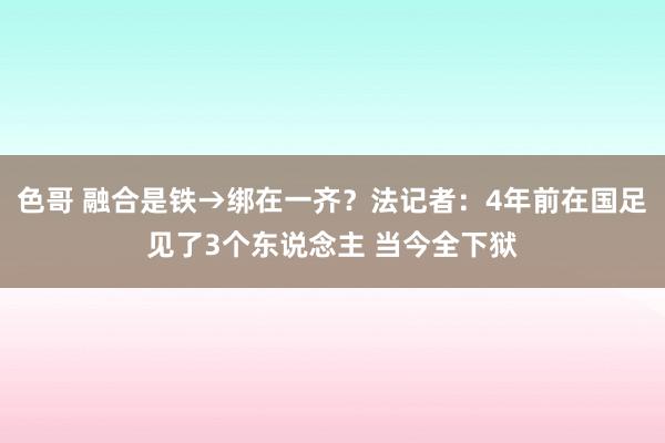 色哥 融合是铁→绑在一齐？法记者：4年前在国足见了3个东说念主 当今全下狱