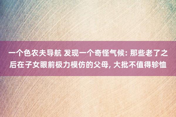 一个色农夫导航 发现一个奇怪气候: 那些老了之后在子女眼前极力模仿的父母， 大批不值得轸恤