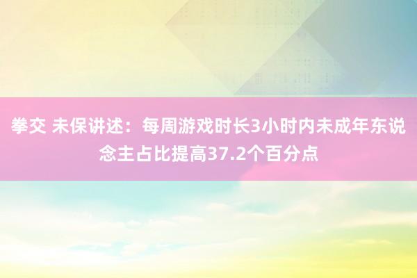 拳交 未保讲述：每周游戏时长3小时内未成年东说念主占比提高37.2个百分点