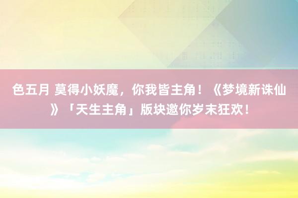 色五月 莫得小妖魔，你我皆主角！《梦境新诛仙》「天生主角」版块邀你岁末狂欢！