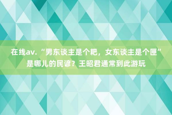 在线av. “男东谈主是个耙，女东谈主是个匣”是哪儿的民谚？王昭君通常到此游玩