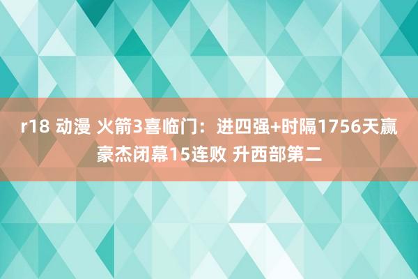 r18 动漫 火箭3喜临门：进四强+时隔1756天赢豪杰闭幕15连败 升西部第二