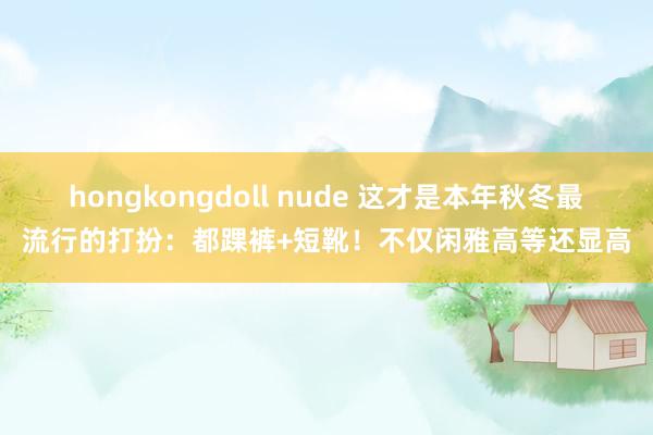 hongkongdoll nude 这才是本年秋冬最流行的打扮：都踝裤+短靴！不仅闲雅高等还显高