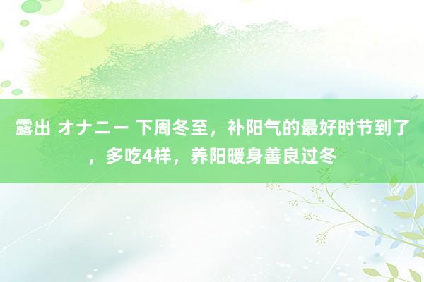 露出 オナニー 下周冬至，补阳气的最好时节到了，多吃4样，养阳暖身善良过冬