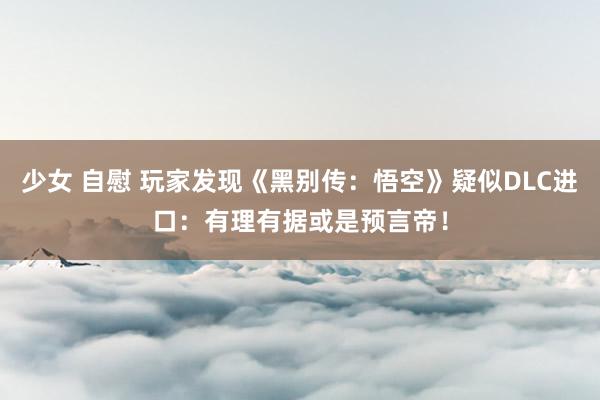 少女 自慰 玩家发现《黑别传：悟空》疑似DLC进口：有理有据或是预言帝！