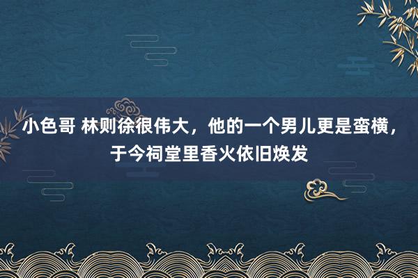 小色哥 林则徐很伟大，他的一个男儿更是蛮横，于今祠堂里香火依旧焕发