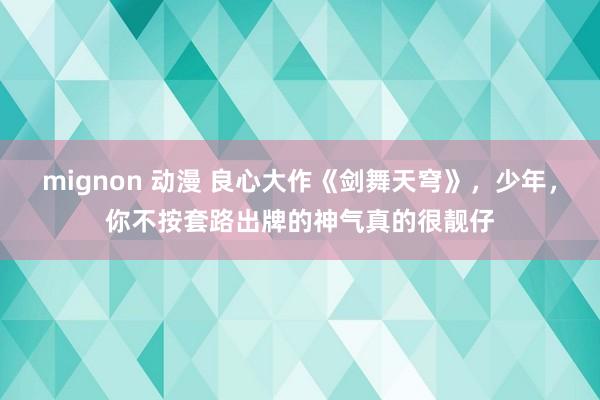 mignon 动漫 良心大作《剑舞天穹》，少年，你不按套路出牌的神气真的很靓仔